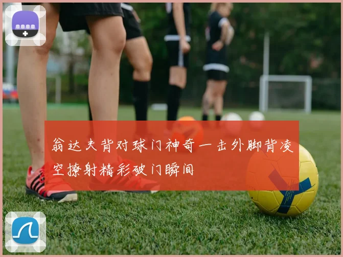 翁达夫背对球门神奇一击外脚背凌空撩射精彩破门瞬间