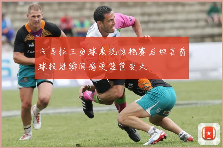 卡马拉三分球表现惊艳赛后坦言首球投进瞬间感受篮筐变大