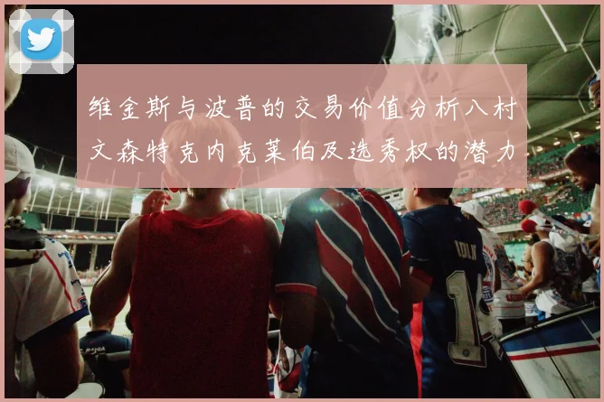 维金斯与波普的交易价值分析八村文森特克内克莱伯及选秀权的潜力探讨