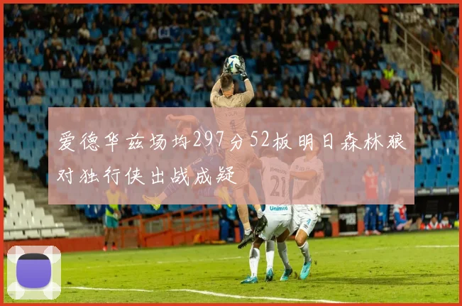 爱德华兹场均297分52板明日森林狼对独行侠出战成疑