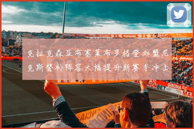克拉克森亚布塞莱布罗格登加盟尼克斯替补阵容大幅提升新赛季冲击东决目标明确