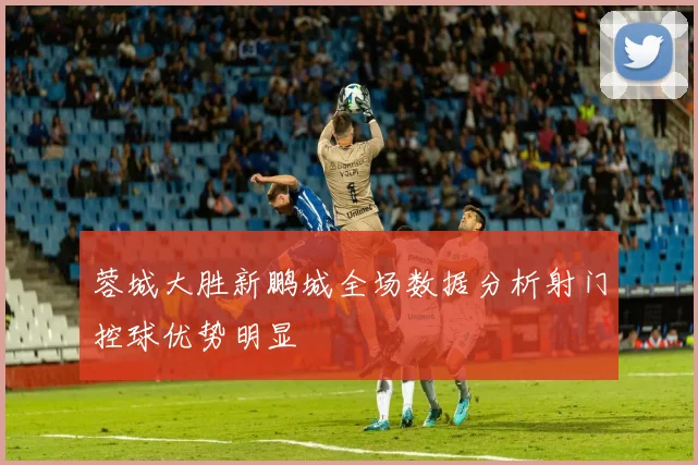 蓉城大胜新鹏城全场数据分析射门控球优势明显