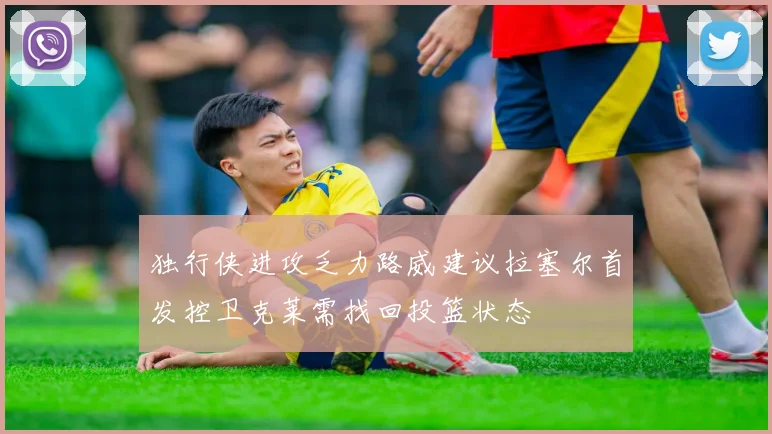 独行侠进攻乏力路威建议拉塞尔首发控卫克莱需找回投篮状态
