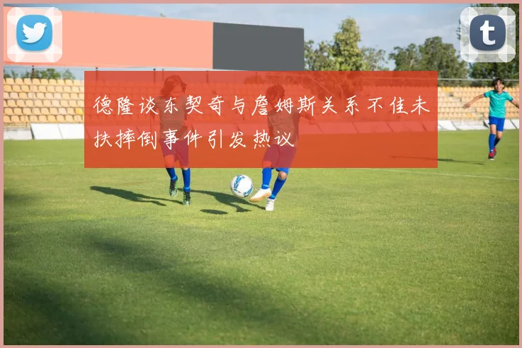 德隆谈东契奇与詹姆斯关系不佳未扶摔倒事件引发热议