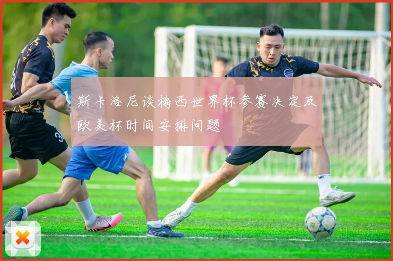 斯卡洛尼谈梅西世界杯参赛决定及欧美杯时间安排问题
