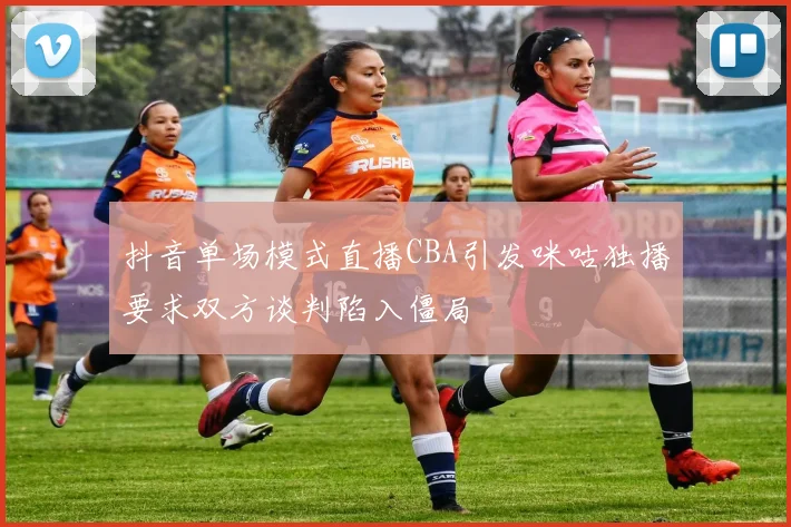 抖音单场模式直播CBA引发咪咕独播要求双方谈判陷入僵局