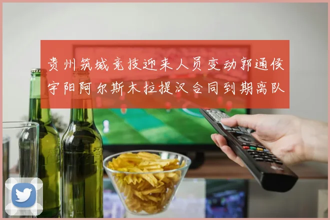 贵州筑城竞技迎来人员变动郭通侯宇阳阿尔斯木拉提汉合同到期离队