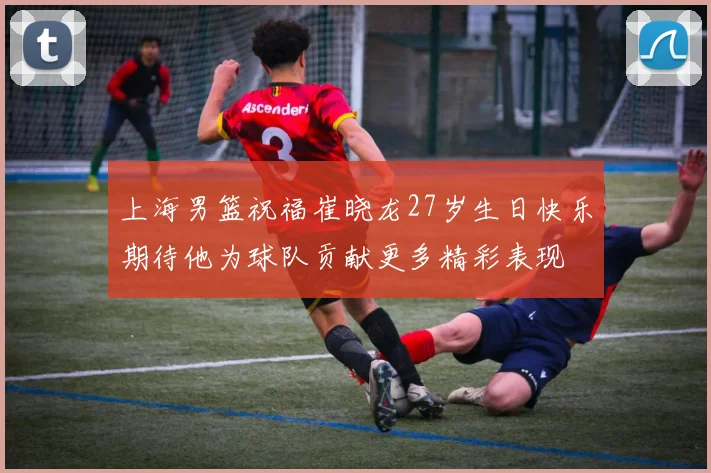 上海男篮祝福崔晓龙27岁生日快乐期待他为球队贡献更多精彩表现
