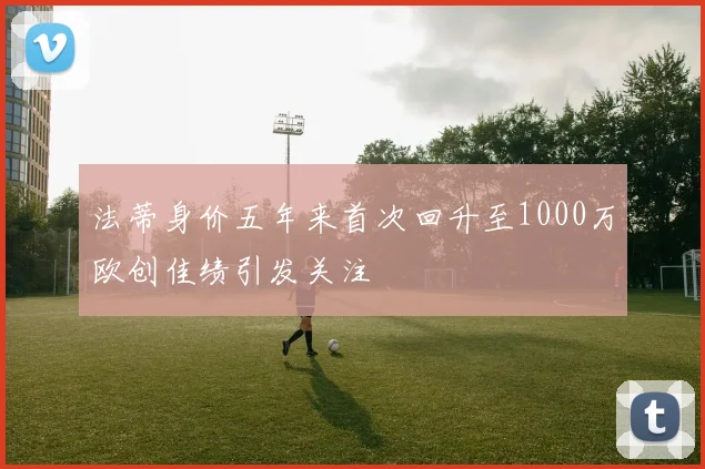 法蒂身价五年来首次回升至1000万欧创佳绩引发关注