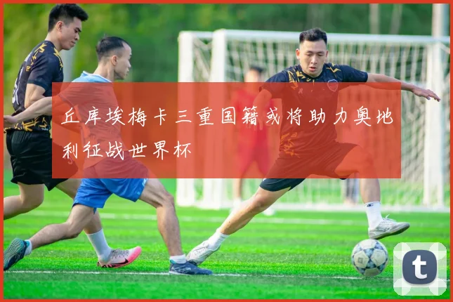 丘库埃梅卡三重国籍或将助力奥地利征战世界杯