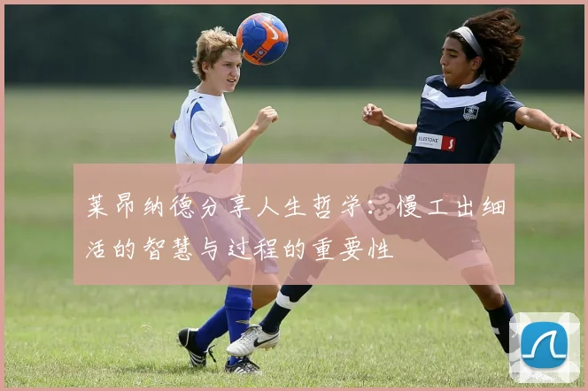 莱昂纳德分享人生哲学：慢工出细活的智慧与过程的重要性