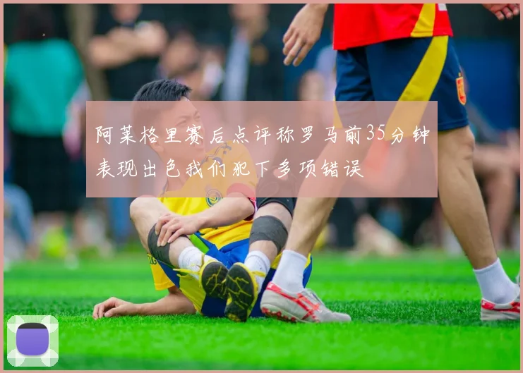 阿莱格里赛后点评称罗马前35分钟表现出色我们犯下多项错误