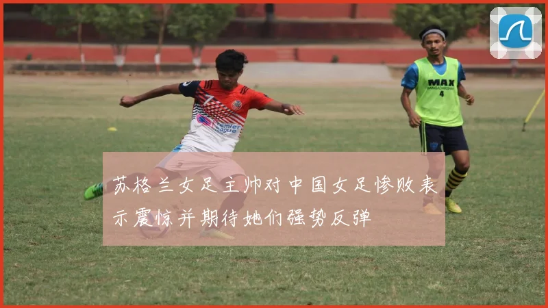 苏格兰女足主帅对中国女足惨败表示震惊并期待她们强势反弹